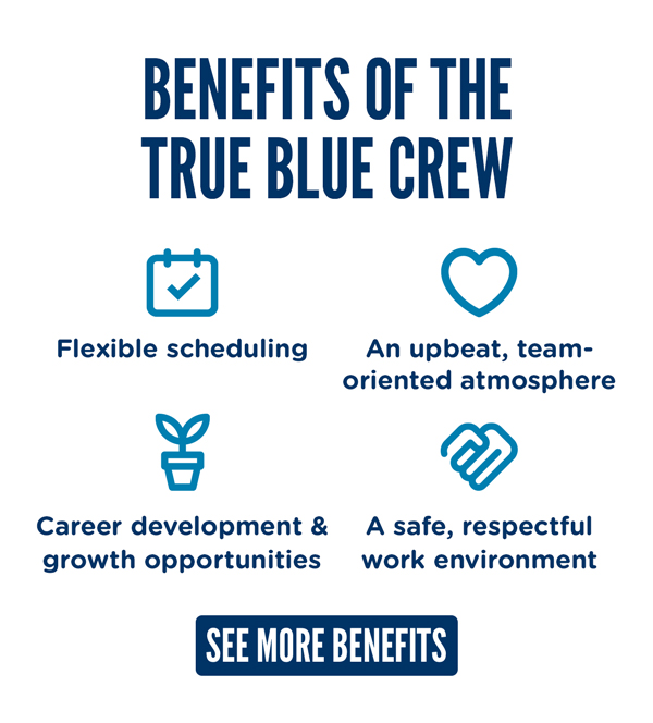 Benefits of the True Blue Crew: Flexible scheduling, an up-beat, team-oriented atmosphere, a safe, respectful work environment, career development and growth opportunities. REVIEW MORE BENEFITS ONLINE.