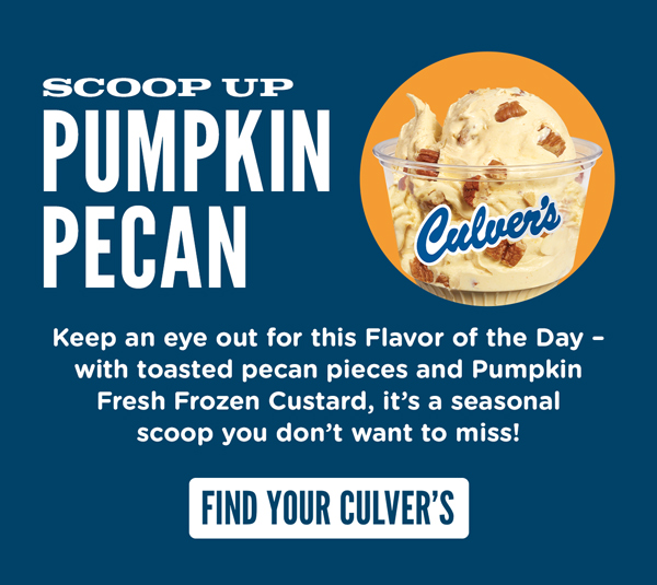 Scoop up Pumpkin Pecan! Keep an eye out for this Flavor of the Day - with toasted pecan pieces and Pumpkin Fresh Frozen Custard, it's a seasonal scoop you don't want to miss! FIND YOUR CULVER'S