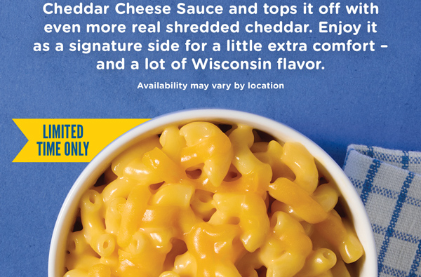 Our new Wisconsin Cheddar Cheese and Mac coats tender pasta in creamy Wisconsin Cheddar Cheese Sauce and tops it off with even more real shredded cheddar. Enjoy it as a signature side for a little extra comfort and a lot of Wisconsin flavor.