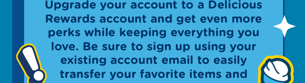 Upgrade your account to a Delicious Rewards account and get even more perks while keeping everything you love, like your favorite orders and payment methods!