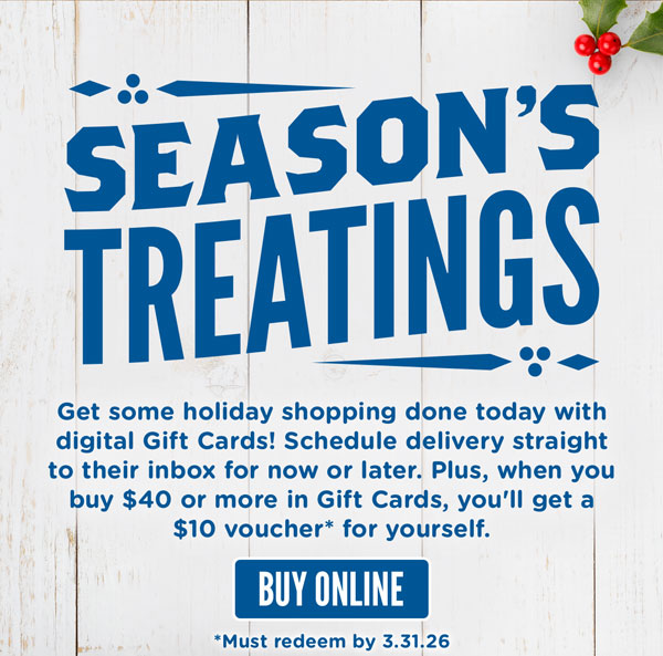 Season's Treatings! Get some holiday shopping done today with digital Gift Cards! Schedule delivery straight to their inbox for now or later. Plus, when you buy $40 or more in Gift Cards, you'll get a $10 voucher* for yourself. Buy online!