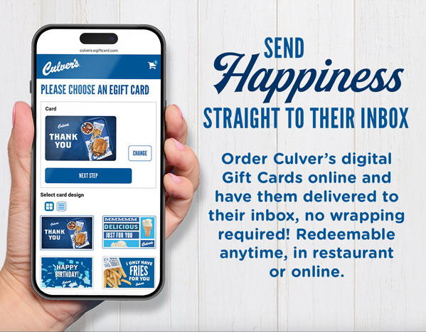 Send happiness straight to their inbox. Order Culver's digital Gift Cards online and have them delivered to their inbox, no wrapping required! Redeemable anytime, in restaurant or online.