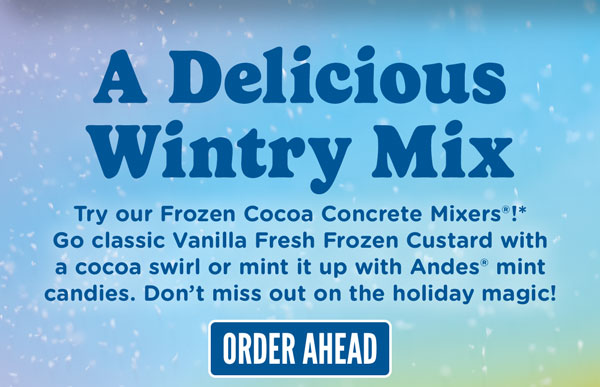 A delicious wintry mix. Try our Frozen Cocoa Concrete Mixers!* Go classic Vanilla Fresh Frozen Custard with a cocoa swirl or mint it up with Andres mint candies. Don't miss out on the holiday magic!