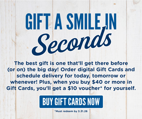 Gift a smile in seconds. The best gift is one that'll get there before (or on) the big day! Order digital Gift Cards and schedule delivery for today, tomorrow or whenever! Plus, when you buy $40 or more in gift cards, you'll get a $10 voucher for yourself. Must redeem voucher by 3.31.2025.