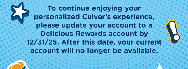 To continue enjoying your personalized culver's experience, please update your account to a Delicious Rewards account by 12/31/25. After this date, your current account will no longer be available.