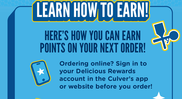 Learn how to earn! Here's how you can earn points on your next order! Ordering online? Sign in to your Delicious Rewards account in the Culver's app or website before you order!