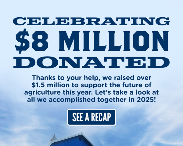Celebrating 8 million dollars donated! Thanks to your help, we raised over 1.5 million dollars to support the future of agriculture this year. Let's take a look at all we accomplished together in 2025!