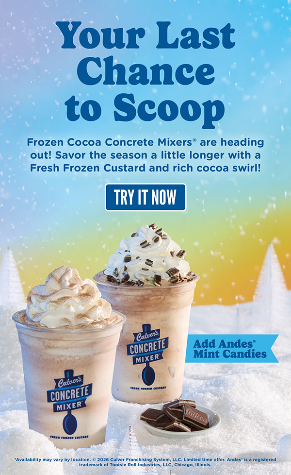 Your Last Chance to Scoop! Frozen Cocoa Concrete Mixers* are heading out! Savor the season a little longer with a Fresh Frozen Custard and rich cocoa swirl, with the option to add Andes Mint Candies! Try it now. *Availability may vary by location. Copyright 2026 Culver Franchising System, LLC. Limited time offer. Andes is a registered trademark of Tootsie Roll Industries, LLC, Chicago, Illinois.