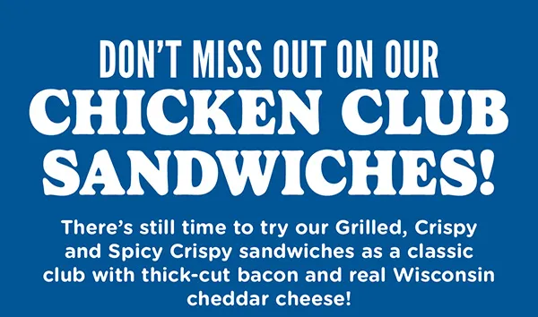 Don't miss out on our Chicken Club Sandwiches! There's still time to try our Grilled, Crispy and Spicy Crispy sandwiches as a classic club with thick-cut bacon and real Wisconsin cheddar cheese!