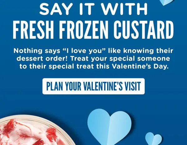 Say it with Fresh Frozen Custard. Nothing says I love you like knowing their dessert order! Treat your special someone to their special treat this Valentines Day.