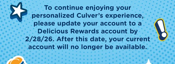 To continue enjoying your personalized culver's experience, please update your account to a Delicious Rewards account by 12/31/25. After this date, your current account will no longer be available.