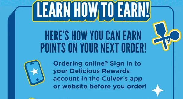 Learn how to earn! Here's how you can earn points on your next order! Ordering online? Sign in to your Delicious Rewards account in the Culver's app or website before you order!