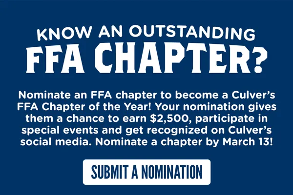 Know an outstanding FFA Chapter? Nominate an FFA chapter to become a Culver's FFA Chapter of the Year! Your nomination gives them a chance to earn $2,500, participate in special events and get recognized on Culver's social media. Nominate a chapter by March 13!