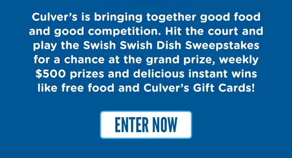 Culver's is bringing together good food and good competition. Gather with your crew and play the Swish Swish Dish Sweepstakes for a chance at the grand prize, weekly $500 prizes and delicious instant wins like free food and Culver's Gift Cards!