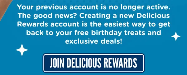 Your previous account is no longer active. The good news? Creating a new Delicious Rewards account is the easiest way to get back to your free birthday treats and exclusive deals! Join Delicious Rewards