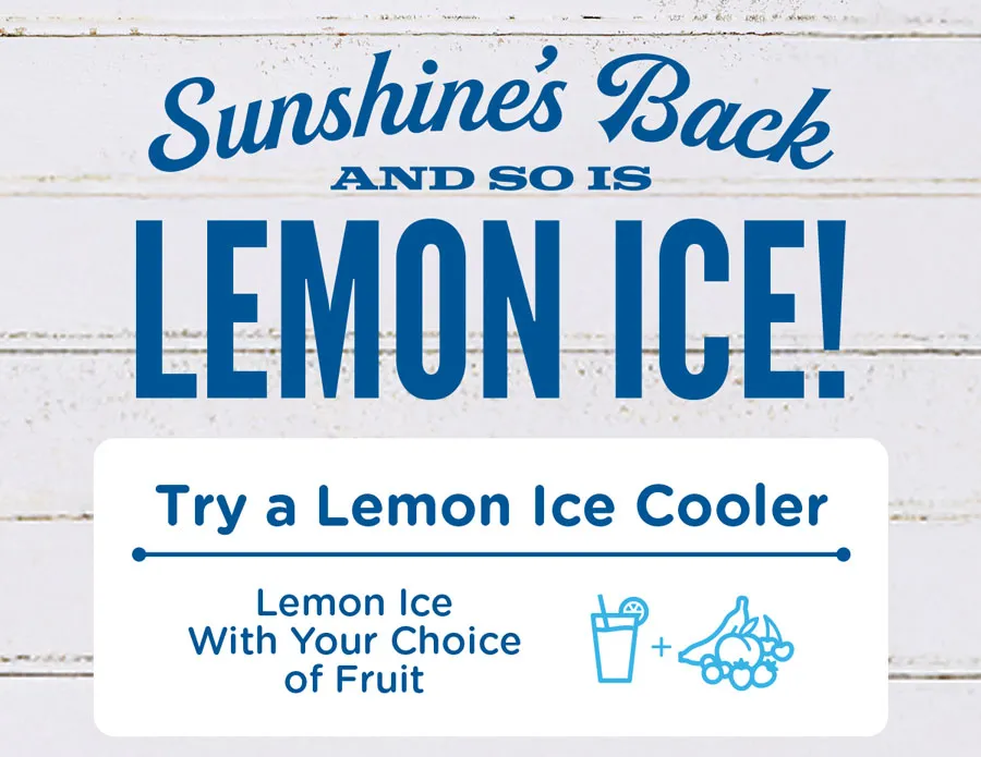 Sunshine's back and so is Lemon Ice! Try a Lemon Ice Cooler with your choice of fruit, or mix things up with a Lemon Ice Smoothie made with your choice of fruit and vanilla custard.