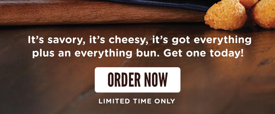 It's savory, it's cheesy, it's got everything plus an everything bun. Get one today! Order online now for a limited time only.