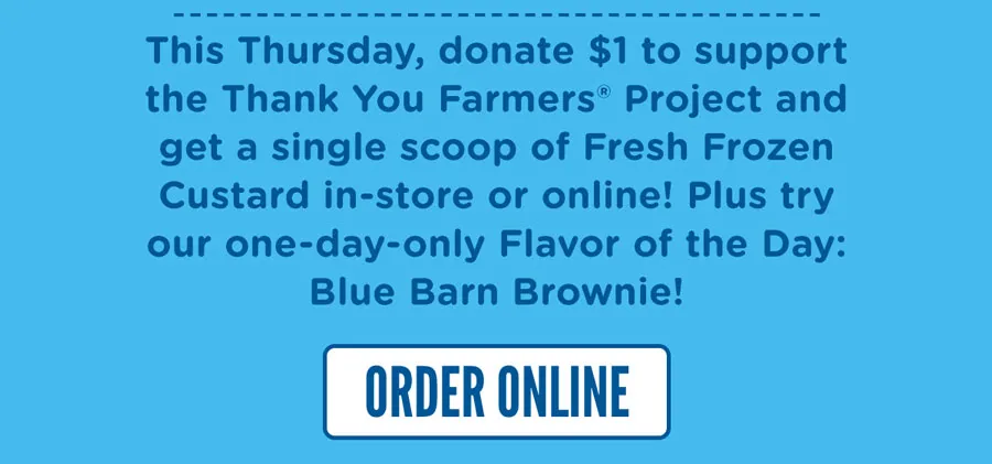 This Thursday, donate $1 to support the Thank You Farmers® Project and get a single scoop of Fresh Frozen Custard in-store or online! Plus try our one-day-only Flavor of the Day: Blue Barn Brownie. It's vanilla Fresh Frozen Custard swirled with fudge and caramel and topped with gooey brownie pieces.