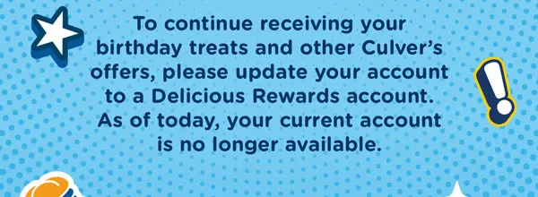 To continue enjoying your birthday treats and other Culver's offers, please update your account to a Delicious Rewards account. As of today, your current account will no longer be available.
