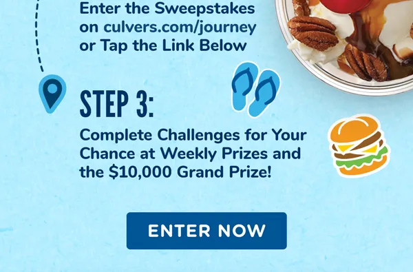 Step 1: Be a Delicious Rewards member or join today. Step 2: Enter the Sweepstakes on culvers.com/journey. Step 3: Complete Challenges for Your Chance at Weekly Prizes and the $10,000 Grand Prize!