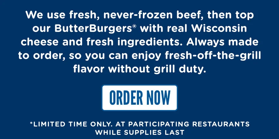 We use fresh, never-frozen beef, then top our ButterBurgers with real Wisconsin cheese and fresh ingredients. Always made to order, so you can enjoy fresh-off-the-grill flavor without grill duty.