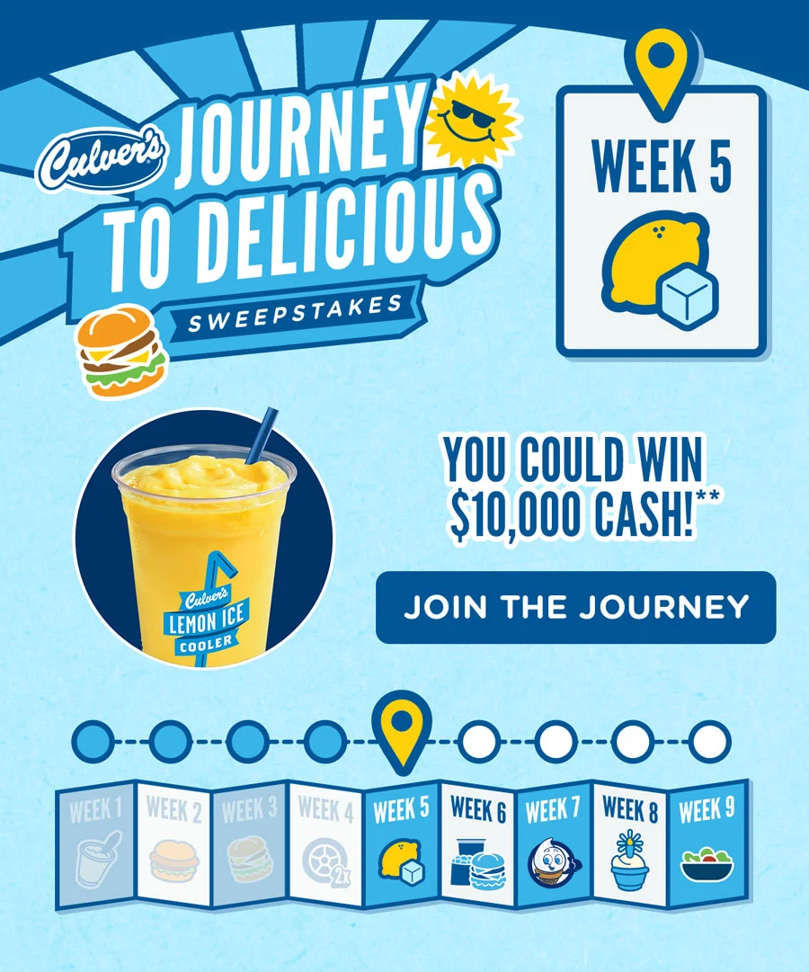 It's Week 5 of the Culver's Journey to Delicious Sweepstakes! Order a Lemon Ice Cooler or Smoothie to compete this week's challenge. You could win $10,000 cash!** Join the journey by registering.