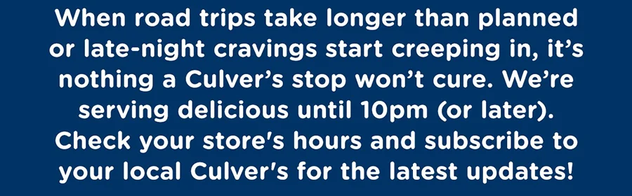 When road trips take longer than planned or late-night cravings start creeping in, it's nothing a Culver's stop won't cure. We're serving delicious until 10pm (or later). Check your store's hours and subscribe to your local Culver's for the latest updates!
