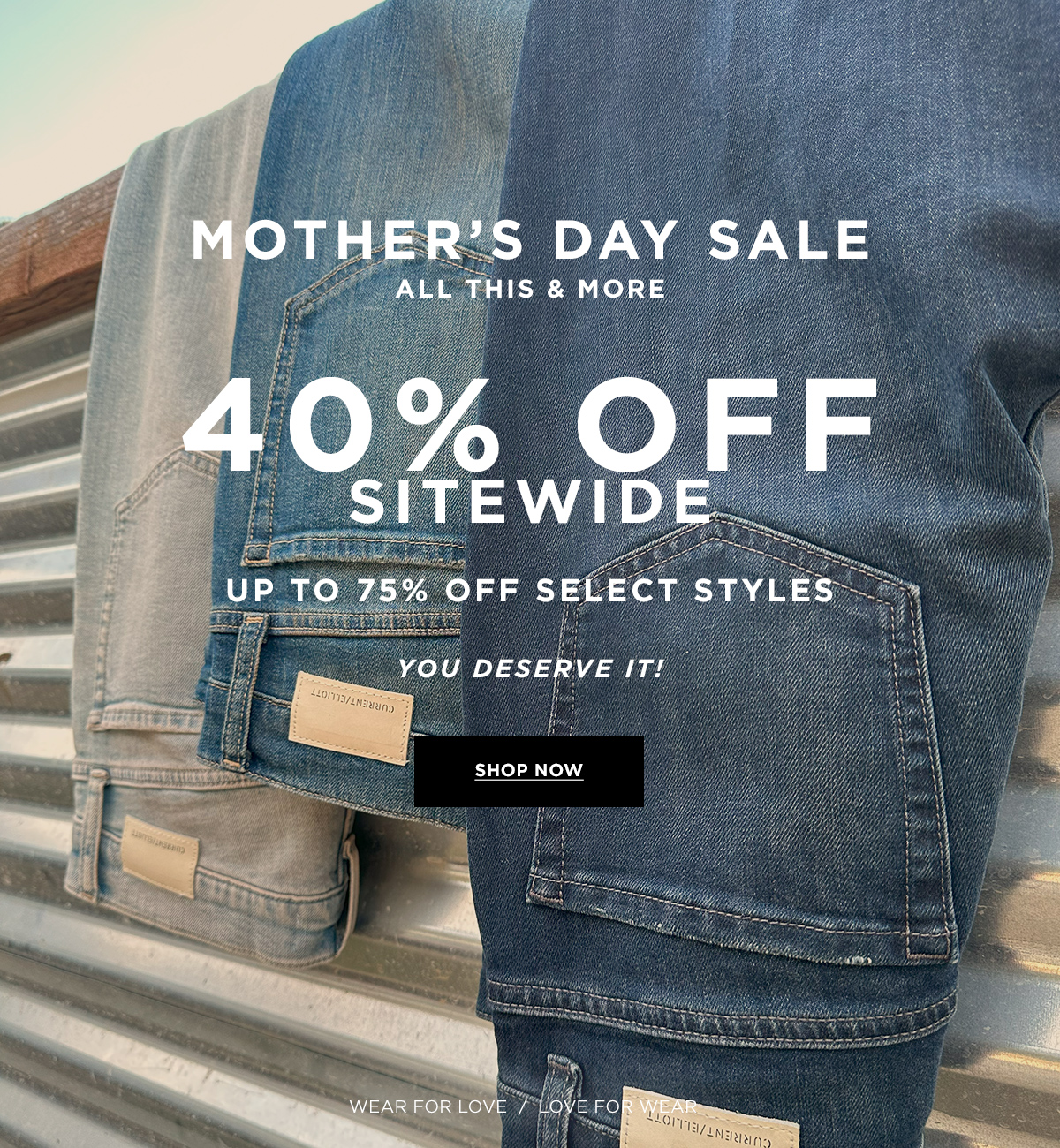 MOTHER'S DAY SALE  All this & more 40% OFF SITEWIDE  UP TO 75% OFF SELECT STYLES  YOU DESERVE IT!  Wear for Love / Love for Wear  SHOP NOW