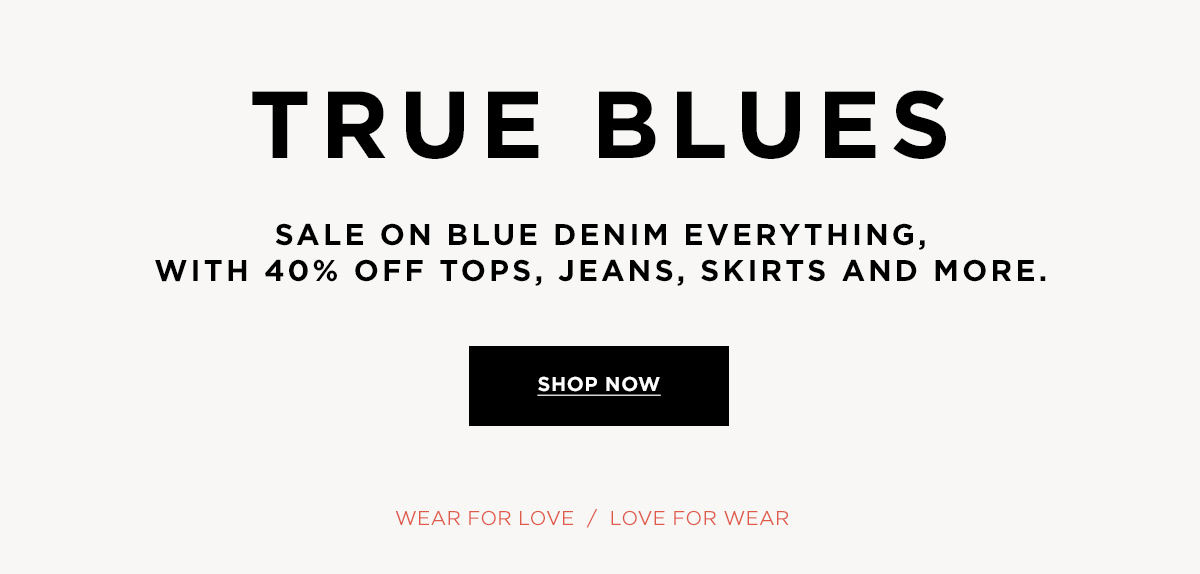 TRUE BLUES  SALE ON BLUE DENIM EVERYTHING, WITH 40% OFF TOPS, JEANS, SKIRTS AND MORE.  Wear for Love / Love for Wear  SHOP NOW