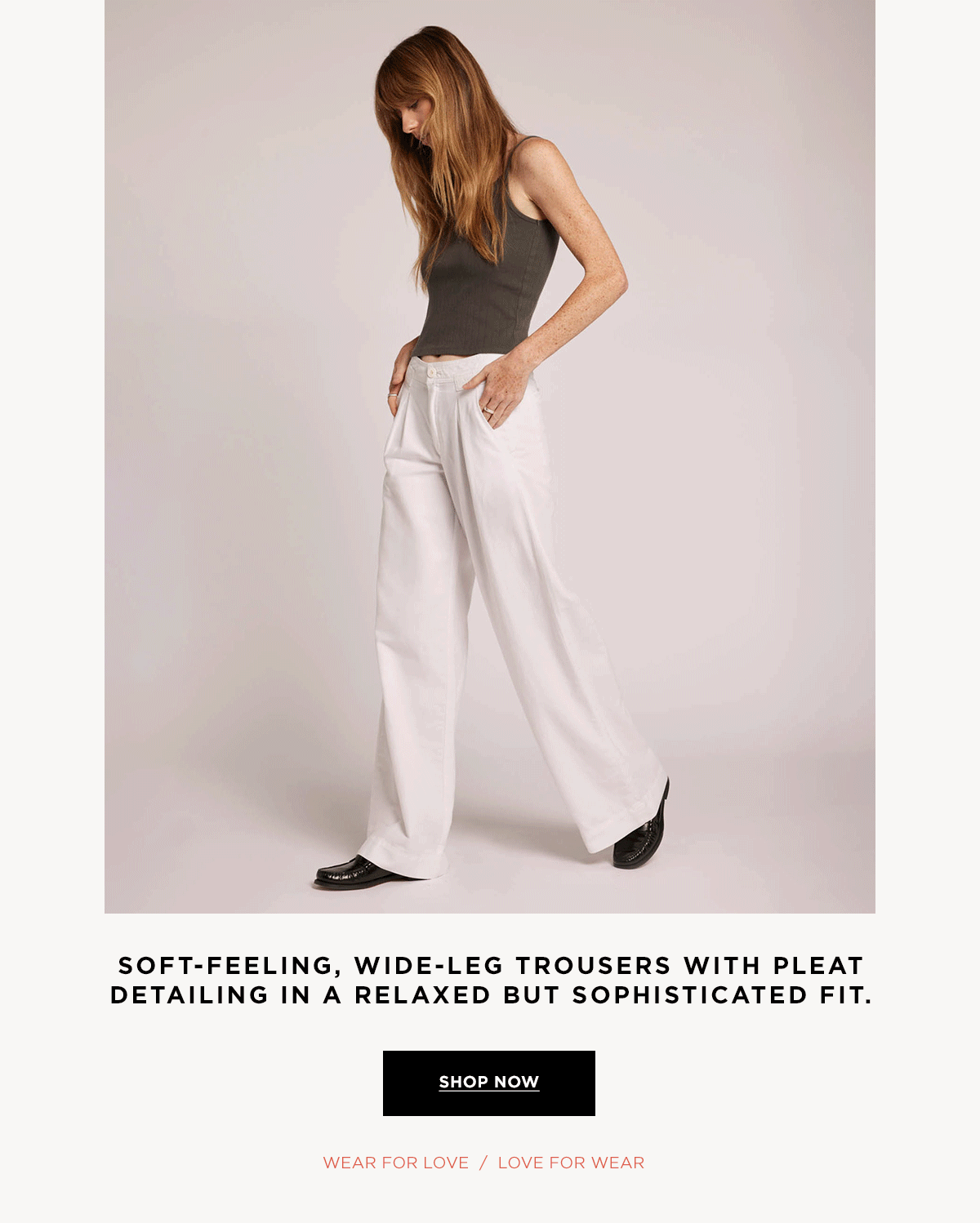 SOFT-FEELING, WIDE LEG TROUSERS WITH PLEAT DETAILING IN A RELAXED BUT SOPHISTICATED FIT.  Wear for Love / Love for Wear  SHOP NOW