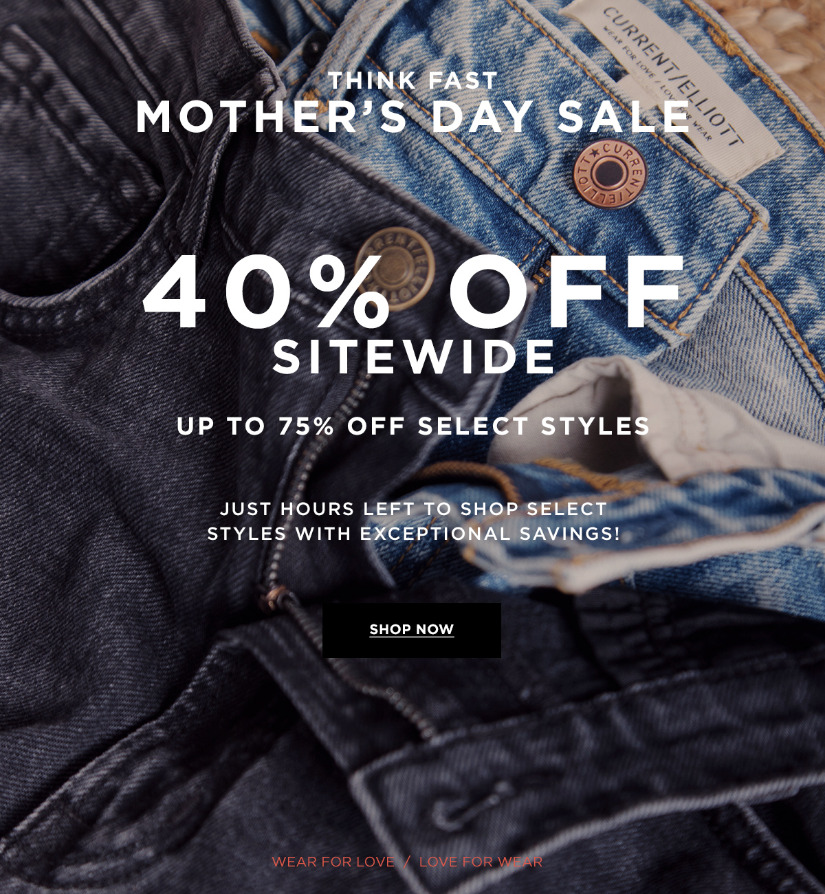 THINK FAST MOTHER'S DAY SALE 40% OFF SITEWIDE  UP TO 75% OFF SELECT STYLES  JUST HOURS LEFT TO SHOP SELECT STYLES WITH EXCEPTIONAL SAVINGS!  Wear for Love / Love for Wear  SHOP NOW