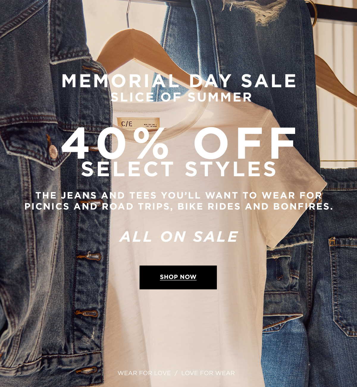 MEMORIAL DAY SALE  SLICE OF SUMMER  40% OFF SELECT STYLES  The jeans and tees you’ll want to wear for picnics and road trips, bike rides and bonfires. ALL ON SALE  SHOP NOW Wear for Love / Love for Wear