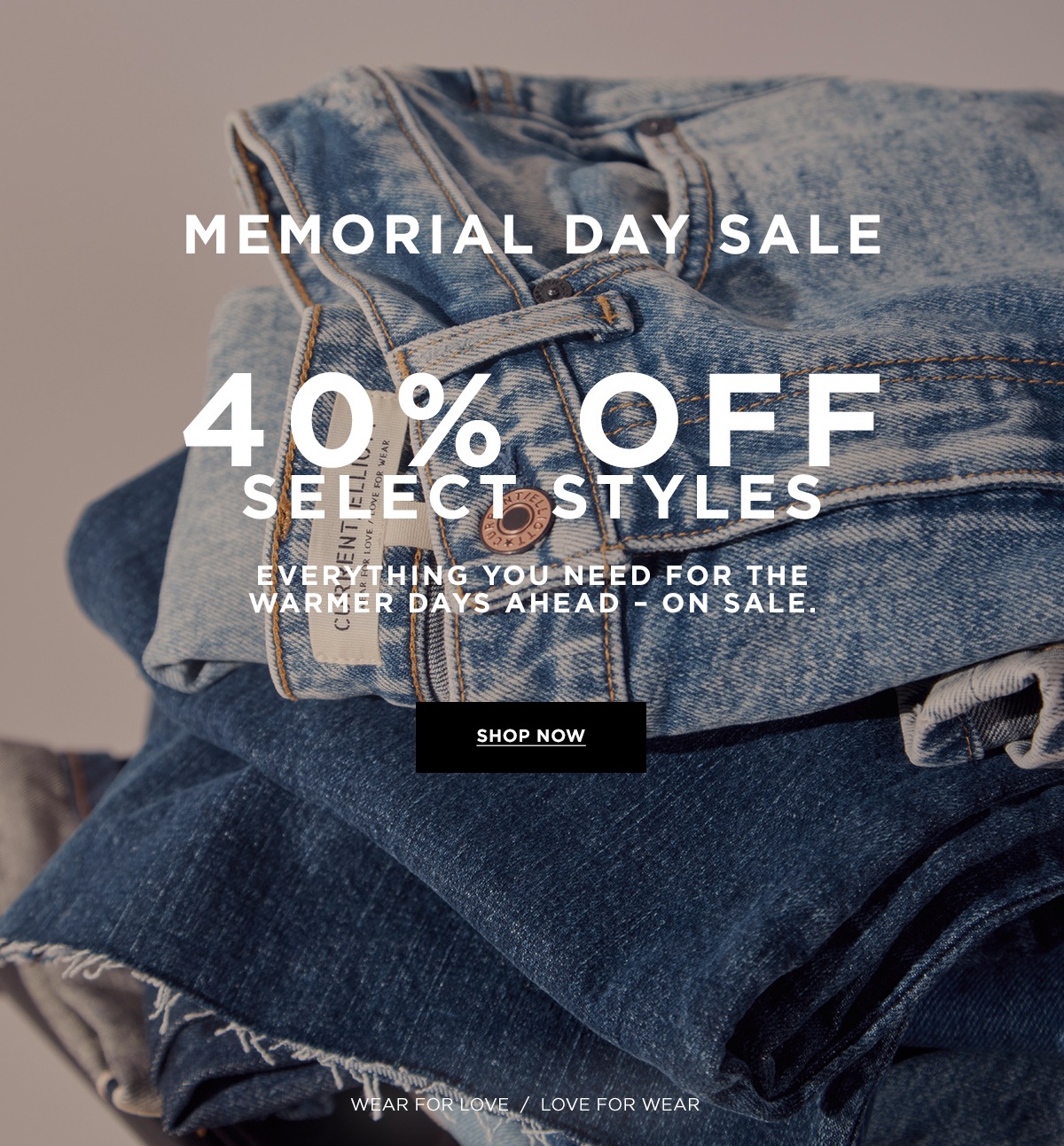 MEMORIAL DAY 40% OFF SELECT STYLES  Everything you need for the warmer days ahead - on sale.  Wear for Love / Love for Wear  SHOP NOW