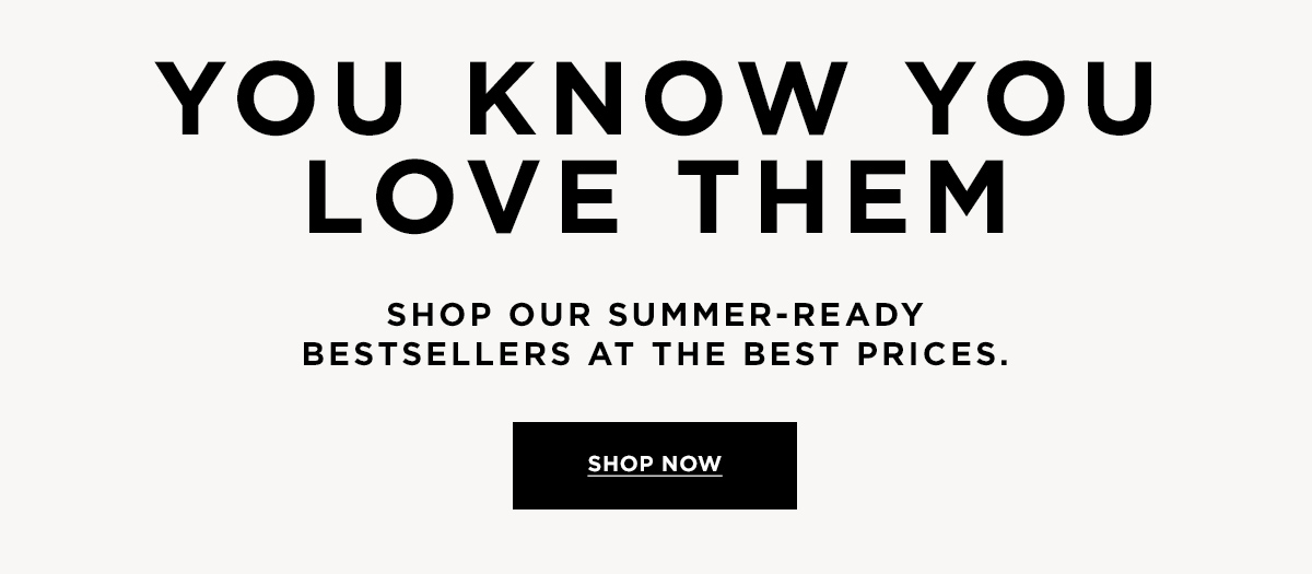 YOU KNOW YOU LOVE THEM  Shop our summer-ready bestsellers at the best prices.  SHOP NOW