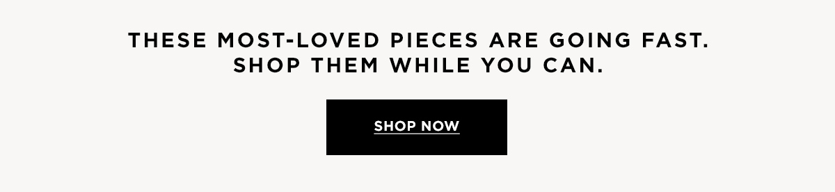These most-loved pieces are going fast. Shop them while you can. SHOP NOW