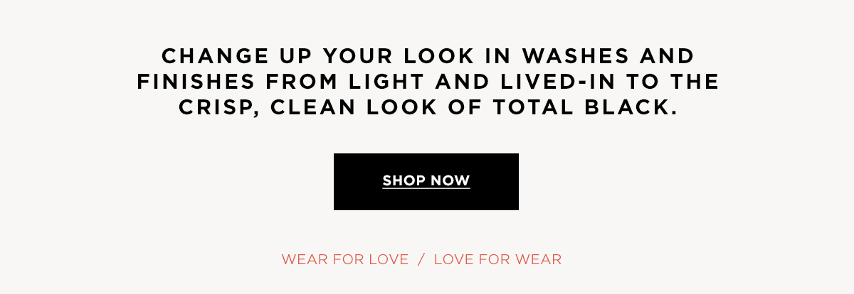 Change up your look in washes and finishes from light and lived-in to the crisp, clean look of total black.  Wear for Love / Love for Wear SHOP NOW