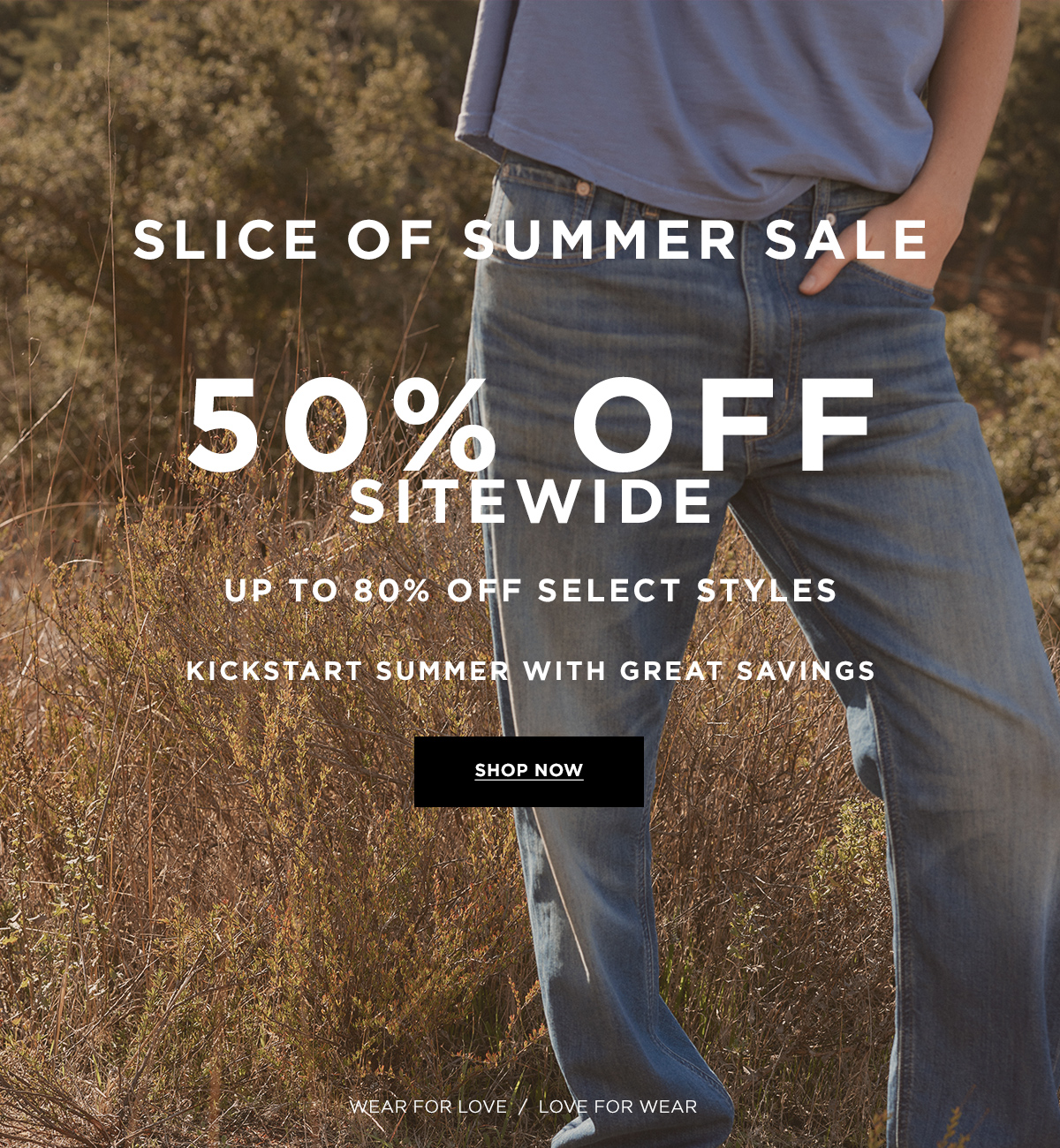 SLICE OF SUMMER SALE 50% OFF SITEWIDE  UP TO 80% OFF SELECT STYLES  KICKSTART SUMMER WITH GREAT SAVINGS  Wear for Love / Love for Wear  SHOP NOW