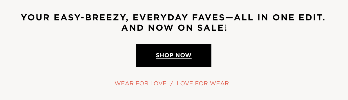 Your easy-breezy, everyday faves—all in one edit. And now on sale!  SHOP NOW WEAR FOR LOVE / LOVE FOR WEAR