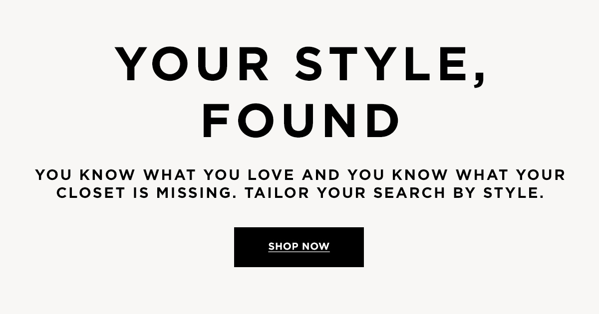 YOUR STYLE, FOUND  YOU KNOW WHAT YOU OVE AND YOU KNOW WHAT YOUR CLOSET IS MISSING. TAILOR YOUR SEARCH BY STYLE.  SHOP NOW