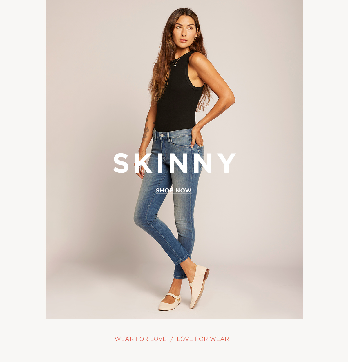 SKINNY  SHOP NOW  WEAR FOR LOVE / LOVE FOR WEAR