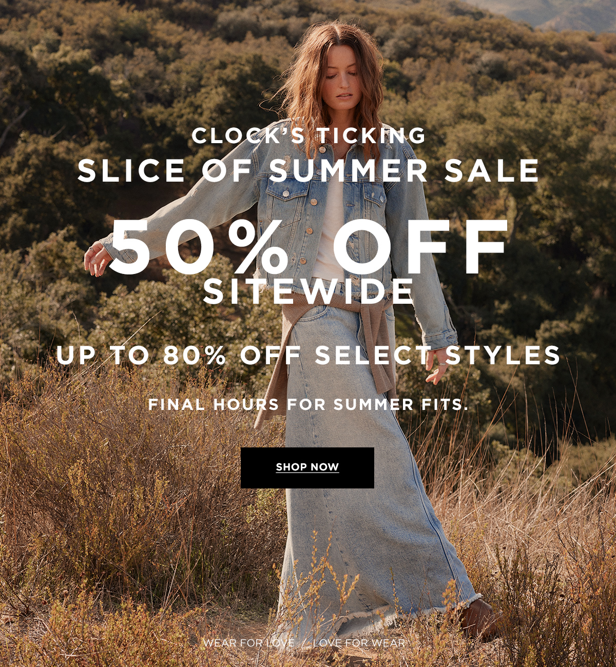 CLOCK’S TICKING  SLICE OF SUMMER SALE  50% OFF SITEWIDE  UP TO 80% OFF SELECT STYLES  Final hours for summer fits.  Wear for Love / Love for Wear  SHOP NOW