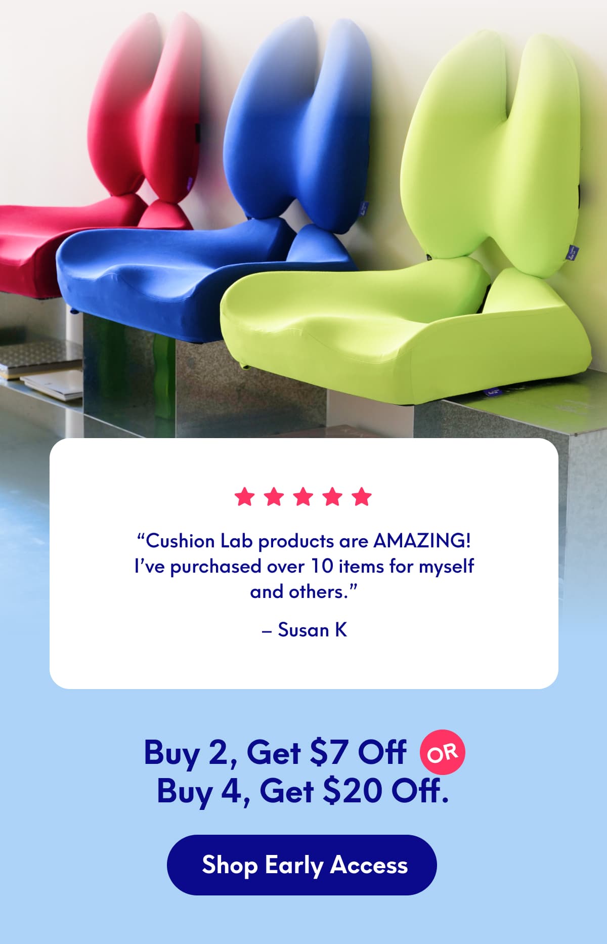“Cushion Lab products are AMAZING! I’ve purchased over 10 items for myself and others.” - Susan K | Buy 2, Get $7 Off Or  Buy 4, Get $2 Off | [Shop Early Access]