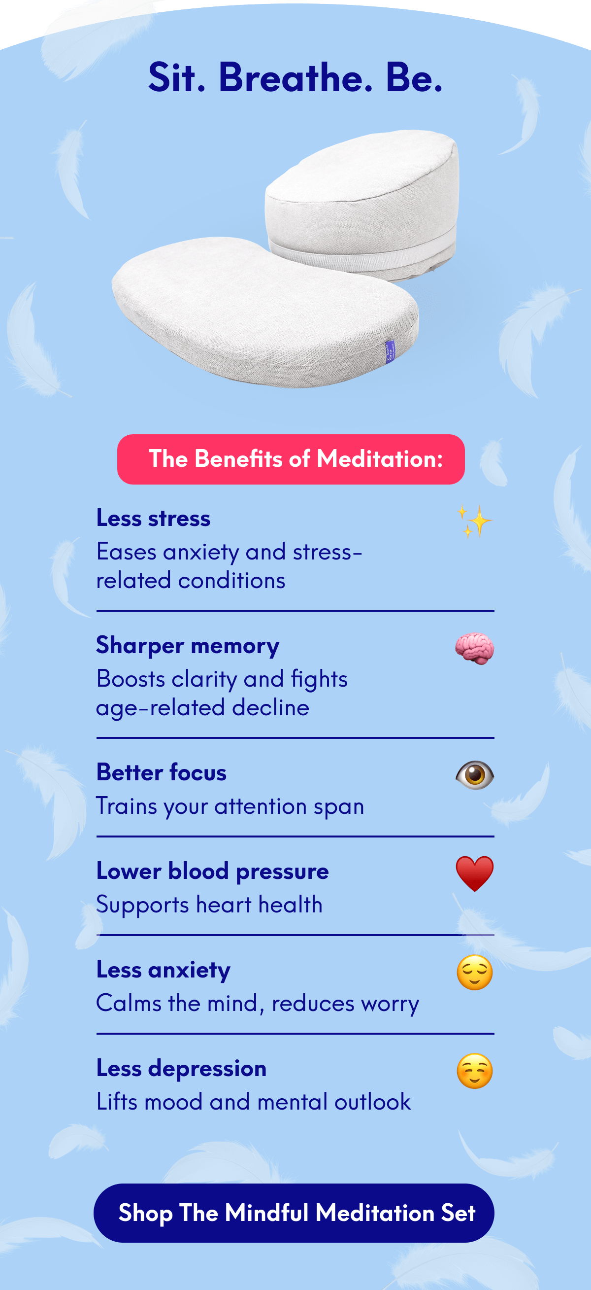 The Benefits of Meditation:   Less stress – Eases anxiety and stress-related conditions Sharper memory – Boosts clarity and fights age-related decline Better focus – Trains your attention span Improved sleep – Fall asleep faster, sleep deeper Lower blood pressure – Supports heart health Less anxiety – Calms the mind, reduces worry Less depression – Lifts mood and mental outlook
