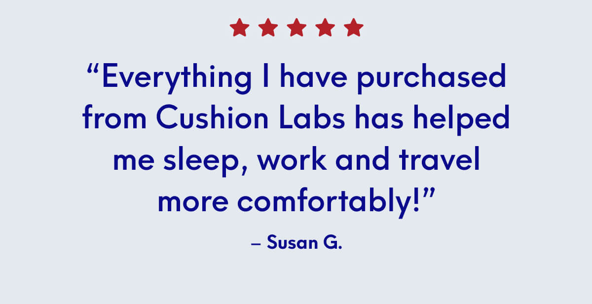 “Everything I have purchased from Cushion Labs has helped me sleep, work and travel more comfortably!” - Susan G.