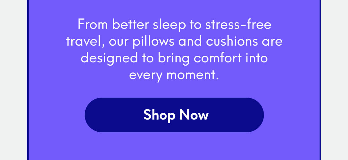 From better sleep to stress-free travel, our pillows and cushions are designed to bring comfort into every moment. | [SHOP NOW]