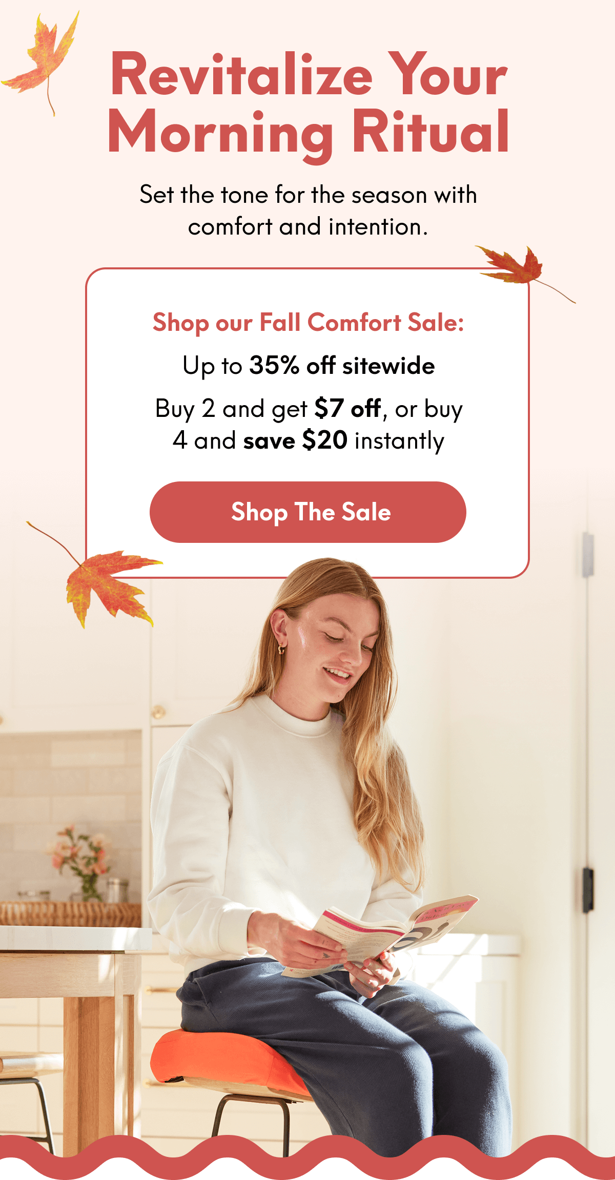 Revitalize Your Morning Ritual | Set the tone for the season with comfort and intention. | Shop our Fall Comfort Sale: Up to 35% off sitewide Buy 2 and get $7 off, or buy 4 and save $20 instantly | [SHOP THE SALE]