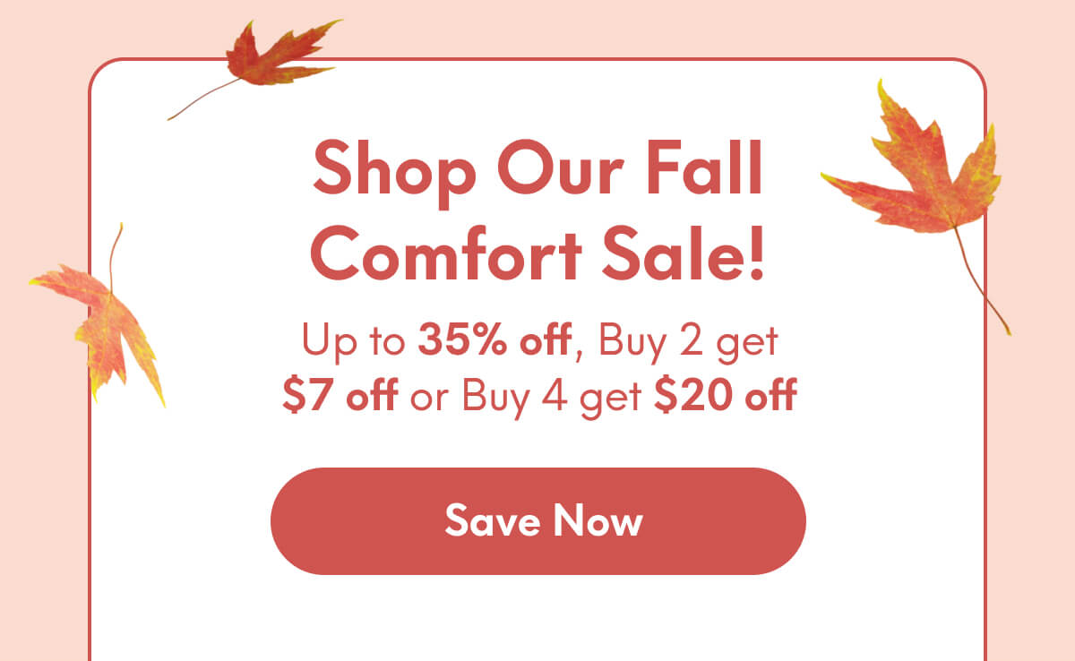 Shop our Fall Comfort Sale! | Up to 35% off, Buy 2 get $7 off or Buy 4 get $20 off | [SAVE NOW]