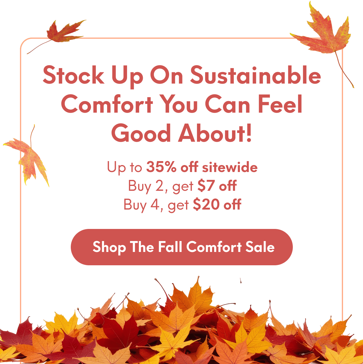 Stock up on sustainable comfort you can feel good about! | Up to 35% off sitewide Buy 2, get $7 off Buy 4, get $20 off | [SHOP THE FALL COMFORTY SALE]