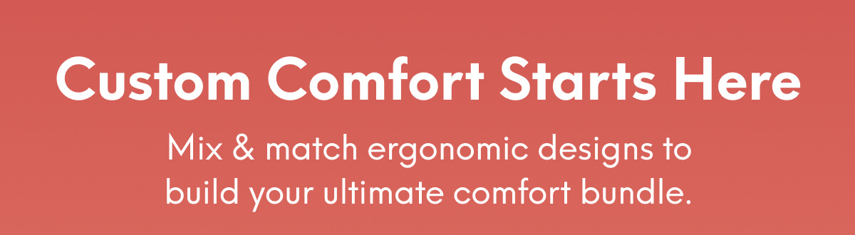 Custom Comfort Starts Here | Mix & match ergonomic designs to build your ultimate comfort bundle.