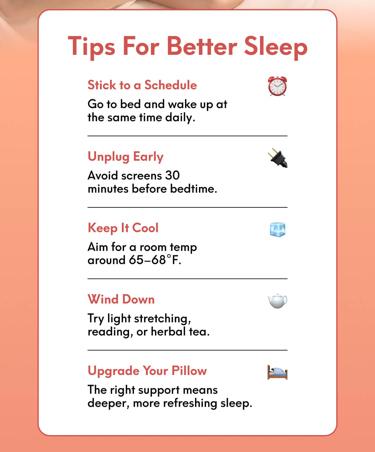 Tips for Better Sleep | Stick to a Schedule - Go to bed and wake up at the same time daily. | Unplug Early - Avoid screens 30 minutes before bedtime. | Keep It Cool - Aim for a room temp around 65–68°F. | Wind Down - Try light stretching, reading, or herbal tea. | Upgrade Your Pillow - The right support means deeper, more refreshing sleep.